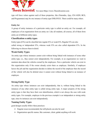 For more Https://www.ThesisScientist.com
type will have values against each of these properties, like (Narendra, Ajay, EN-14289, BCS,
and Programmer) may be one instance of entity type EMLOYEE. There could be many others.
Entity Set
A group of entity instances of a particular entity type is called an entity set. For example, all
employees of an organization form an entity set. Like all students, all courses, all of them form
entity set of different entity types.
Classification o entity types
Entity types (ETs) can be classified into regular ETs or weak ETs. Regular ETs are also
called strong or independent ETs, whereas weak ETs are also called dependent ETs. In the
following we discuss them in detail.
Weak Entity Types
An entity type whose instances cannot exist without being linked with instances of some other
entity type, i.e., they cannot exist independently. For example, in an organization we want to
maintain data about the vehicles owned by the employees. Now a particular vehicle can exist in
this organization only if the owner already exists there as employee. Similarly, if employee
leaves the job and the organization decides to delete the record of the employee then the record
of the vehicle will also be deleted since it cannot exist without being linked to an instance of
employee.
Strong Entity Type
An entity type whose instances can exist independently, that is, without being linked to the
instances of any other entity type is called strong entity type. A major property of the strong
entity types is that they have their own identification, which is not always the case with weak
entity types. For example, employee in the previous example is an independent or strong entity
type, since its instances can exist independently.
Naming Entity Types
good designs usually follow these practices:
 Singular noun recommended, but still plurals can also be used
 Organization specific names, like customer, client, gahak anything will work
 