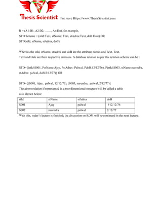 For more Https://www.ThesisScientist.com
R = (A1:D1, A2:D2, ……, An:Dn), for example,
STD Scheme = (stId:Text, stName: Text, stAdres:Text, doB:Date) OR
STD(stId, stName, stAdres, doB)
Whereas the stId, stName, stAdres and doB are the attribute names and Text, Text,
Text and Date are their respective domains. A database relation as per this relation scheme can be :
STD={(stId:S001, PstName:Ajay, PstAdres: Palwal, PdoB:12/12/76), P(stId:S003, stName:narendra,
stAdres: palwal, doB:2/12/77)} OR
STD={(S001, Ajay, palwal, 12/12/76), (S003, narendra, palwal, 2/12/77)}
The above relation if represented in a two dimensional structure will be called a table
as is shown below:
stId stName stAdres doB
S001 Ajay palwal P12/12/76
S002 narendra palwal 2/12/77
With this, today‘s lecture is finished; the discussion on RDM will be continued in the next lecture.
 