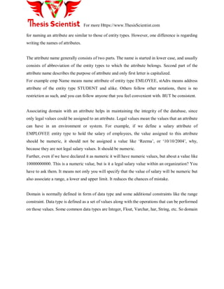 For more Https://www.ThesisScientist.com
for naming an attribute are similar to those of entity types. However, one difference is regarding
writing the names of attributes.
The attribute name generally consists of two parts. The name is started in lower case, and usually
consists of abbreviation of the entity types to which the attribute belongs. Second part of the
attribute name describes the purpose of attribute and only first letter is capitalized.
For example emp Name means name attribute of entity type EMLOYEE, stAdrs means address
attribute of the entity type STUDENT and alike. Others follow other notations, there is no
restriction as such, and you can follow anyone that you feel convenient with. BUT be consistent.
Associating domain with an attribute helps in maintaining the integrity of the database, since
only legal values could be assigned to an attribute. Legal values mean the values that an attribute
can have in an environment or system. For example, if we define a salary attribute of
EMPLOYEE entity type to hold the salary of employees, the value assigned to this attribute
should be numeric, it should not be assigned a value like ‗Reema‘, or ‗10/10/2004‘, why,
because they are not legal salary values. It should be numeric.
Further, even if we have declared it as numeric it will have numeric values, but about a value like
10000000000. This is a numeric value, but is it a legal salary value within an organization? You
have to ask them. It means not only you will specify that the value of salary will be numeric but
also associate a range, a lower and upper limit. It reduces the chances of mistake.
Domain is normally defined in form of data type and some additional constraints like the range
constraint. Data type is defined as a set of values along with the operations that can be performed
on those values. Some common data types are Integer, Float, Varchar, har, String, etc. So domain
 