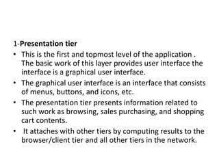 1-Presentation tier
• This is the first and topmost level of the application .
The basic work of this layer provides user interface the
interface is a graphical user interface.
• The graphical user interface is an interface that consists
of menus, buttons, and icons, etc.
• The presentation tier presents information related to
such work as browsing, sales purchasing, and shopping
cart contents.
• It attaches with other tiers by computing results to the
browser/client tier and all other tiers in the network.
 
