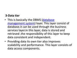 3-Data tier
• This is basically the DBMS (database
management system) layer. This layer consist of
database.it can be used through the business
services layer.in this layer, data is stored and
retrieved .the responsibility of this layer to keep
data consistent and independent.
• Providing data its own tier also improves
scalability and performance. This layer consists of
data access components.
 