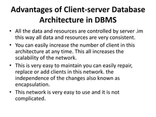 Advantages of Client-server Database
Architecture in DBMS
• All the data and resources are controlled by server .im
this way all data and resources are very consistent.
• You can easily increase the number of client in this
architecture at any time. This all increases the
scalability of the network.
• This is very easy to maintain you can easily repair,
replace or add clients in this network. the
independence of the changes also known as
encapsulation.
• This network is very easy to use and it is not
complicated.
 