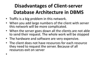 Disadvantages of Client-server
Database Architecture in DBMS
• Traffic is a big problem in this network.
• When you add large numbers of the client with server
this network will be more complicated.
• When the server goes down all the clients are not able
to send their request. The whole work will be stopped
• The hardware and software are very expensive.
• The client does not have resources for each resource
they need to request the server. Because of all
resources exit on server
•
 