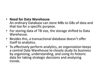 • Need for Data Warehouse
An ordinary Database can store MBs to GBs of data and
that too for a specific purpose.
• For storing data of TB size, the storage shifted to Data
Warehouse.
• Besides this, a transactional database doesn’t offer
itself to analytics.
• To effectively perform analytics, an organization keeps
a central Data Warehouse to closely study its business
by organizing, understanding, and using its historic
data for taking strategic decisions and analyzing
trends.
 