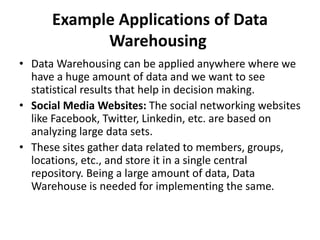 Example Applications of Data
Warehousing
• Data Warehousing can be applied anywhere where we
have a huge amount of data and we want to see
statistical results that help in decision making.
• Social Media Websites: The social networking websites
like Facebook, Twitter, Linkedin, etc. are based on
analyzing large data sets.
• These sites gather data related to members, groups,
locations, etc., and store it in a single central
repository. Being a large amount of data, Data
Warehouse is needed for implementing the same.
 