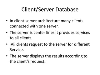 Client/Server Database
• In client-server architecture many clients
connected with one server.
• The server is center lines it provides services
to all clients.
• All clients request to the server for different
Service.
• The server displays the results according to
the client’s request.
 