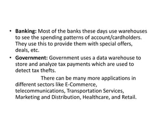 • Banking: Most of the banks these days use warehouses
to see the spending patterns of account/cardholders.
They use this to provide them with special offers,
deals, etc.
• Government: Government uses a data warehouse to
store and analyze tax payments which are used to
detect tax thefts.
There can be many more applications in
different sectors like E-Commerce,
telecommunications, Transportation Services,
Marketing and Distribution, Healthcare, and Retail.
 