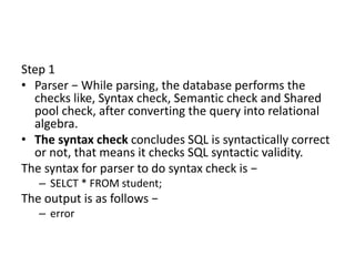 Step 1
• Parser − While parsing, the database performs the
checks like, Syntax check, Semantic check and Shared
pool check, after converting the query into relational
algebra.
• The syntax check concludes SQL is syntactically correct
or not, that means it checks SQL syntactic validity.
The syntax for parser to do syntax check is −
– SELCT * FROM student;
The output is as follows −
– error
 