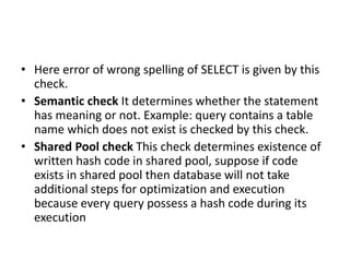 • Here error of wrong spelling of SELECT is given by this
check.
• Semantic check It determines whether the statement
has meaning or not. Example: query contains a table
name which does not exist is checked by this check.
• Shared Pool check This check determines existence of
written hash code in shared pool, suppose if code
exists in shared pool then database will not take
additional steps for optimization and execution
because every query possess a hash code during its
execution
 