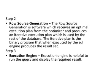 Step 2
• Row Source Generation − The Row Source
Generation is software which receives an optimal
execution plan from the optimizer and produces
an iterative execution plan which is used by the
rest of the database. The iterative plan is the
binary program that when executed by the sql
engine produces the result set.
Step 3
• Execution Engine − Execution engine is helpful to
run the query and display the required result.
 