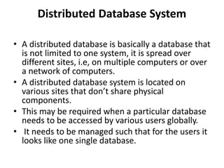 Distributed Database System
• A distributed database is basically a database that
is not limited to one system, it is spread over
different sites, i.e, on multiple computers or over
a network of computers.
• A distributed database system is located on
various sites that don’t share physical
components.
• This may be required when a particular database
needs to be accessed by various users globally.
• It needs to be managed such that for the users it
looks like one single database.
 