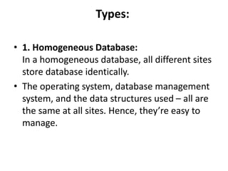 Types:
• 1. Homogeneous Database:
In a homogeneous database, all different sites
store database identically.
• The operating system, database management
system, and the data structures used – all are
the same at all sites. Hence, they’re easy to
manage.
 