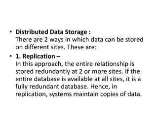 • Distributed Data Storage :
There are 2 ways in which data can be stored
on different sites. These are:
• 1. Replication –
In this approach, the entire relationship is
stored redundantly at 2 or more sites. If the
entire database is available at all sites, it is a
fully redundant database. Hence, in
replication, systems maintain copies of data.
 