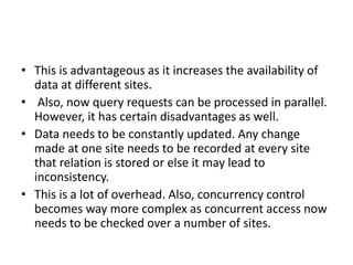• This is advantageous as it increases the availability of
data at different sites.
• Also, now query requests can be processed in parallel.
However, it has certain disadvantages as well.
• Data needs to be constantly updated. Any change
made at one site needs to be recorded at every site
that relation is stored or else it may lead to
inconsistency.
• This is a lot of overhead. Also, concurrency control
becomes way more complex as concurrent access now
needs to be checked over a number of sites.
 
