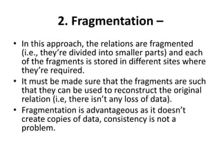2. Fragmentation –
• In this approach, the relations are fragmented
(i.e., they’re divided into smaller parts) and each
of the fragments is stored in different sites where
they’re required.
• It must be made sure that the fragments are such
that they can be used to reconstruct the original
relation (i.e, there isn’t any loss of data).
• Fragmentation is advantageous as it doesn’t
create copies of data, consistency is not a
problem.
 