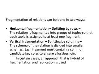 Fragmentation of relations can be done in two ways:
• Horizontal fragmentation – Splitting by rows –
The relation is fragmented into groups of tuples so that
each tuple is assigned to at least one fragment.
• Vertical fragmentation – Splitting by columns –
The schema of the relation is divided into smaller
schemas. Each fragment must contain a common
candidate key so as to ensure a lossless join.
In certain cases, an approach that is hybrid of
fragmentation and replication is used
 