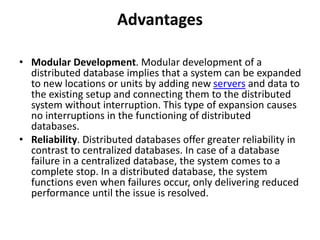 Advantages
• Modular Development. Modular development of a
distributed database implies that a system can be expanded
to new locations or units by adding new servers and data to
the existing setup and connecting them to the distributed
system without interruption. This type of expansion causes
no interruptions in the functioning of distributed
databases.
• Reliability. Distributed databases offer greater reliability in
contrast to centralized databases. In case of a database
failure in a centralized database, the system comes to a
complete stop. In a distributed database, the system
functions even when failures occur, only delivering reduced
performance until the issue is resolved.
 