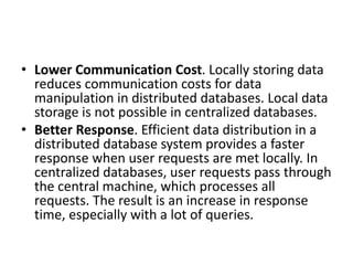 • Lower Communication Cost. Locally storing data
reduces communication costs for data
manipulation in distributed databases. Local data
storage is not possible in centralized databases.
• Better Response. Efficient data distribution in a
distributed database system provides a faster
response when user requests are met locally. In
centralized databases, user requests pass through
the central machine, which processes all
requests. The result is an increase in response
time, especially with a lot of queries.
 
