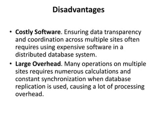 Disadvantages
• Costly Software. Ensuring data transparency
and coordination across multiple sites often
requires using expensive software in a
distributed database system.
• Large Overhead. Many operations on multiple
sites requires numerous calculations and
constant synchronization when database
replication is used, causing a lot of processing
overhead.
 