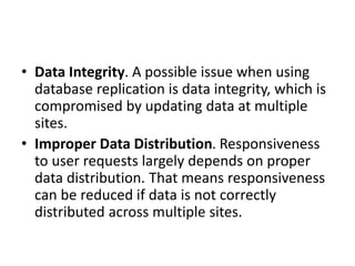 • Data Integrity. A possible issue when using
database replication is data integrity, which is
compromised by updating data at multiple
sites.
• Improper Data Distribution. Responsiveness
to user requests largely depends on proper
data distribution. That means responsiveness
can be reduced if data is not correctly
distributed across multiple sites.
 