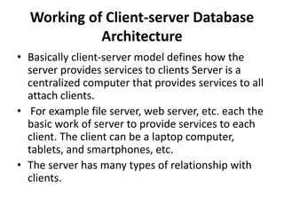 Working of Client-server Database
Architecture
• Basically client-server model defines how the
server provides services to clients Server is a
centralized computer that provides services to all
attach clients.
• For example file server, web server, etc. each the
basic work of server to provide services to each
client. The client can be a laptop computer,
tablets, and smartphones, etc.
• The server has many types of relationship with
clients.
 