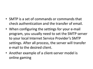 • SMTP is a set of commands or commands that
check authentication and the transfer of email.
• When configuring the settings for your e-mail
program, you usually need to set the SMTP server
to your local Internet Service Provider’s SMTP
settings. After all process, the server will transfer
e-mail to the desired client.
• Another example of a client-server model is
online gaming
 