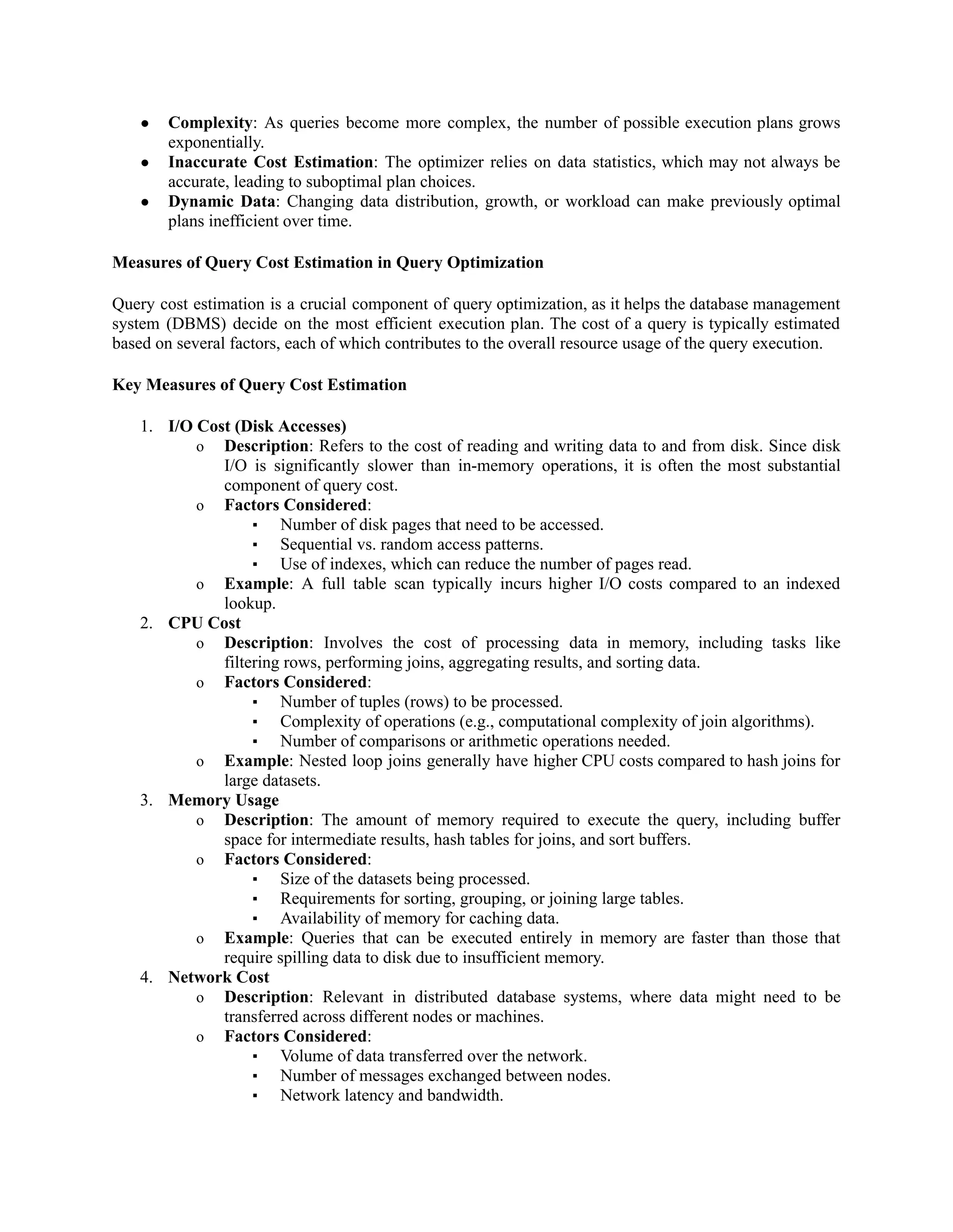 ● Complexity: As queries become more complex, the number of possible execution plans grows
exponentially.
● Inaccurate Cost Estimation: The optimizer relies on data statistics, which may not always be
accurate, leading to suboptimal plan choices.
● Dynamic Data: Changing data distribution, growth, or workload can make previously optimal
plans inefficient over time.
Measures of Query Cost Estimation in Query Optimization
Query cost estimation is a crucial component of query optimization, as it helps the database management
system (DBMS) decide on the most efficient execution plan. The cost of a query is typically estimated
based on several factors, each of which contributes to the overall resource usage of the query execution.
Key Measures of Query Cost Estimation
1. I/O Cost (Disk Accesses)
o Description: Refers to the cost of reading and writing data to and from disk. Since disk
I/O is significantly slower than in-memory operations, it is often the most substantial
component of query cost.
o Factors Considered:
▪ Number of disk pages that need to be accessed.
▪ Sequential vs. random access patterns.
▪ Use of indexes, which can reduce the number of pages read.
o Example: A full table scan typically incurs higher I/O costs compared to an indexed
lookup.
2. CPU Cost
o Description: Involves the cost of processing data in memory, including tasks like
filtering rows, performing joins, aggregating results, and sorting data.
o Factors Considered:
▪ Number of tuples (rows) to be processed.
▪ Complexity of operations (e.g., computational complexity of join algorithms).
▪ Number of comparisons or arithmetic operations needed.
o Example: Nested loop joins generally have higher CPU costs compared to hash joins for
large datasets.
3. Memory Usage
o Description: The amount of memory required to execute the query, including buffer
space for intermediate results, hash tables for joins, and sort buffers.
o Factors Considered:
▪ Size of the datasets being processed.
▪ Requirements for sorting, grouping, or joining large tables.
▪ Availability of memory for caching data.
o Example: Queries that can be executed entirely in memory are faster than those that
require spilling data to disk due to insufficient memory.
4. Network Cost
o Description: Relevant in distributed database systems, where data might need to be
transferred across different nodes or machines.
o Factors Considered:
▪ Volume of data transferred over the network.
▪ Number of messages exchanged between nodes.
▪ Network latency and bandwidth.
 