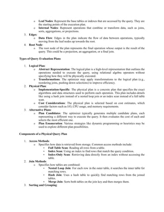 o Leaf Nodes: Represent the base tables or indexes that are accessed by the query. They are
the starting points of the execution plan.
o Internal Nodes: Represent operations that combine or transform data, such as joins,
sorts, aggregations, or projections.
3. Edges:
o Data Flow: Edges in the plan indicate the flow of data between operations, typically
moving from the leaf nodes up towards the root.
4. Root Node:
o The root node of the plan represents the final operation whose output is the result of the
query. This could be a projection, an aggregation, or a final join.
Types of Query Evaluation Plans
1. Logical Plan:
o Abstract Representation: The logical plan is a high-level representation that outlines the
operations needed to execute the query, using relational algebra operators without
specifying how they will be physically executed.
o Transformations: The optimizer may apply transformations to the logical plan (e.g.,
reordering joins, pushing down selections) to improve efficiency.
2. Physical Plan:
o Implementation-Specific: The physical plan is a concrete plan that specifies the exact
algorithms and data structures used to perform each operation. This plan includes details
like using a hash join instead of a nested loop join or an index scan instead of a full table
scan.
o Cost Considerations: The physical plan is selected based on cost estimates, which
consider factors such as I/O, CPU usage, and memory requirements.
3. Alternative Plans:
o Plan Candidates: The optimizer typically generates multiple candidate plans, each
representing a different way to execute the query. It then evaluates the cost of each and
selects the most efficient one.
o Plan Enumeration: Various strategies like dynamic programming or heuristics may be
used to explore different plan possibilities.
Components of a Physical Query Plan
1. Access Methods:
o Specifies how data is retrieved from storage. Common access methods include:
▪ Full Table Scan: Reading all rows from a table.
▪ Index Scan: Using an index to find rows that match the query condition.
▪ Index-Only Scan: Retrieving data directly from an index without accessing the
table.
2. Join Methods:
o Specifies how tables are combined:
▪ Nested Loop Join: For each row in the outer table, it searches the inner table for
matching rows.
▪ Hash Join: Uses a hash table to quickly find matching rows from the joined
tables.
▪ Merge Join: Sorts both tables on the join key and then merges them.
3. Sorting and Grouping:
 