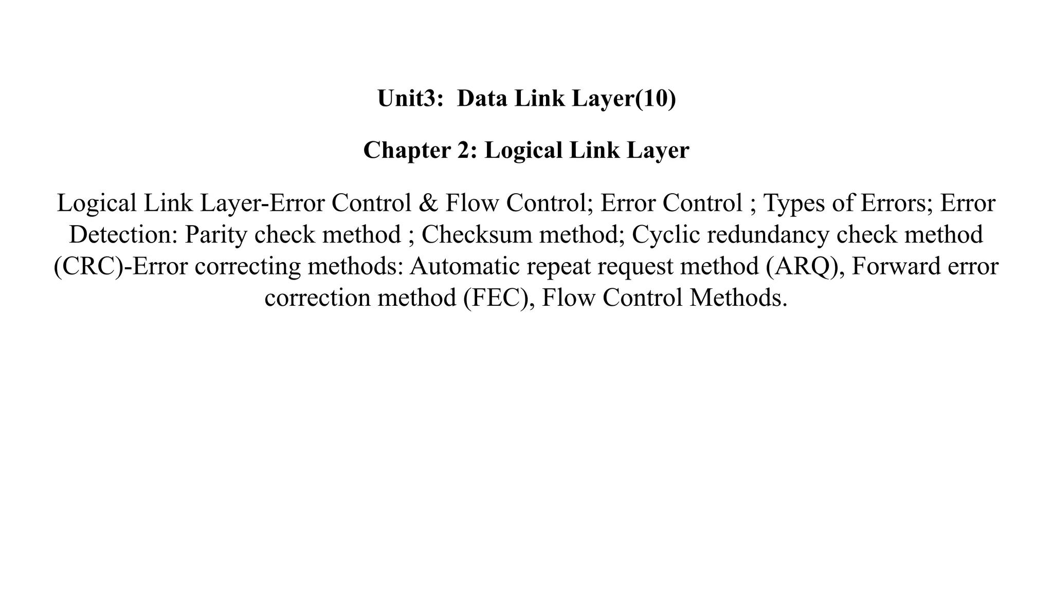 Unit3: Data Link Layer(10) Chapter 2: Logical Link Layer Logical Link Layer-Error Control & Flow Control; Error Control ; Types of Errors; Error Detection: Parity check method ; Checksum method; Cyclic redundancy check method (CRC)-Error correcting methods: Automatic repeat request method (ARQ), Forward error correction method (FEC), Flow Control Methods. 