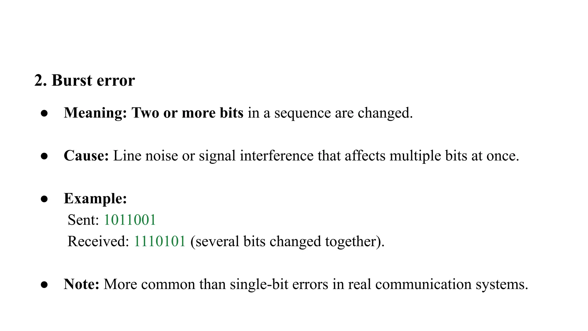 2. Burst error ● Meaning: Two or more bits in a sequence are changed. ● Cause: Line noise or signal interference that affects multiple bits at once. ● Example: Sent: 1011001 Received: 1110101 (several bits changed together). ● Note: More common than single-bit errors in real communication systems. 
