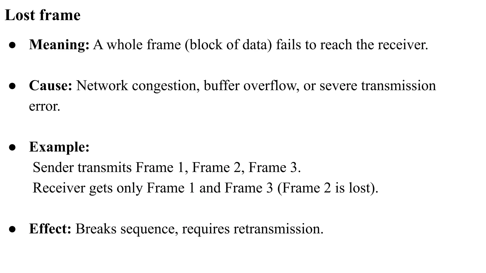 Lost frame ● Meaning: A whole frame (block of data) fails to reach the receiver. ● Cause: Network congestion, buffer overflow, or severe transmission error. ● Example: Sender transmits Frame 1, Frame 2, Frame 3. Receiver gets only Frame 1 and Frame 3 (Frame 2 is lost). ● Effect: Breaks sequence, requires retransmission. 