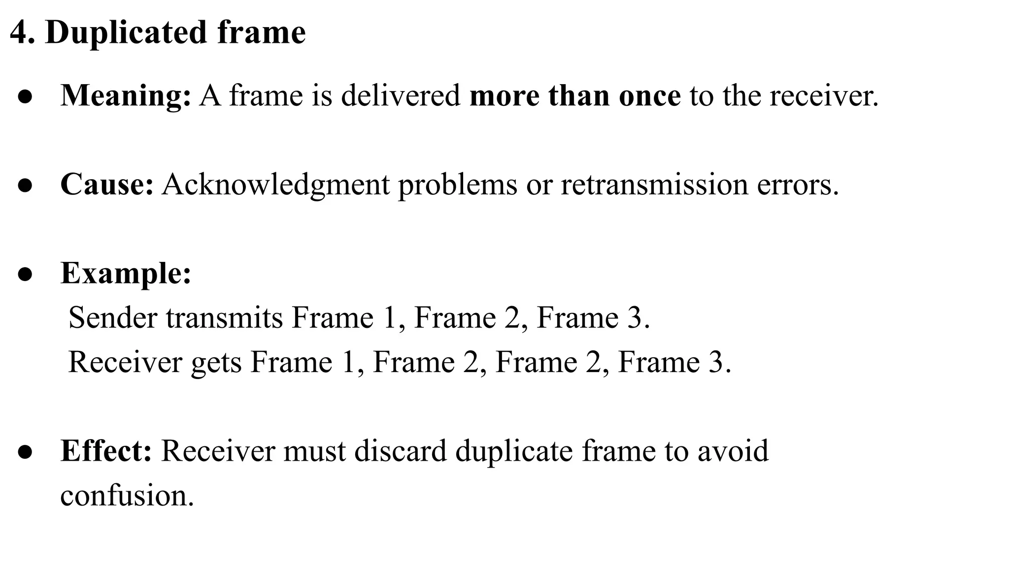4. Duplicated frame ● Meaning: A frame is delivered more than once to the receiver. ● Cause: Acknowledgment problems or retransmission errors. ● Example: Sender transmits Frame 1, Frame 2, Frame 3. Receiver gets Frame 1, Frame 2, Frame 2, Frame 3. ● Effect: Receiver must discard duplicate frame to avoid confusion. 