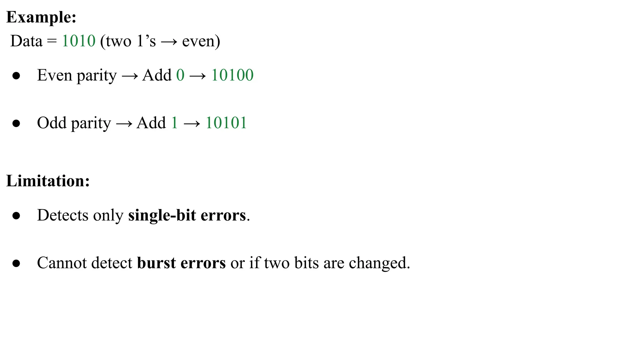 Example: Data = 1010 (two 1’s → even) ● Even parity → Add 0 → 10100 ● Odd parity → Add 1 → 10101 Limitation: ● Detects only single-bit errors. ● Cannot detect burst errors or if two bits are changed. 