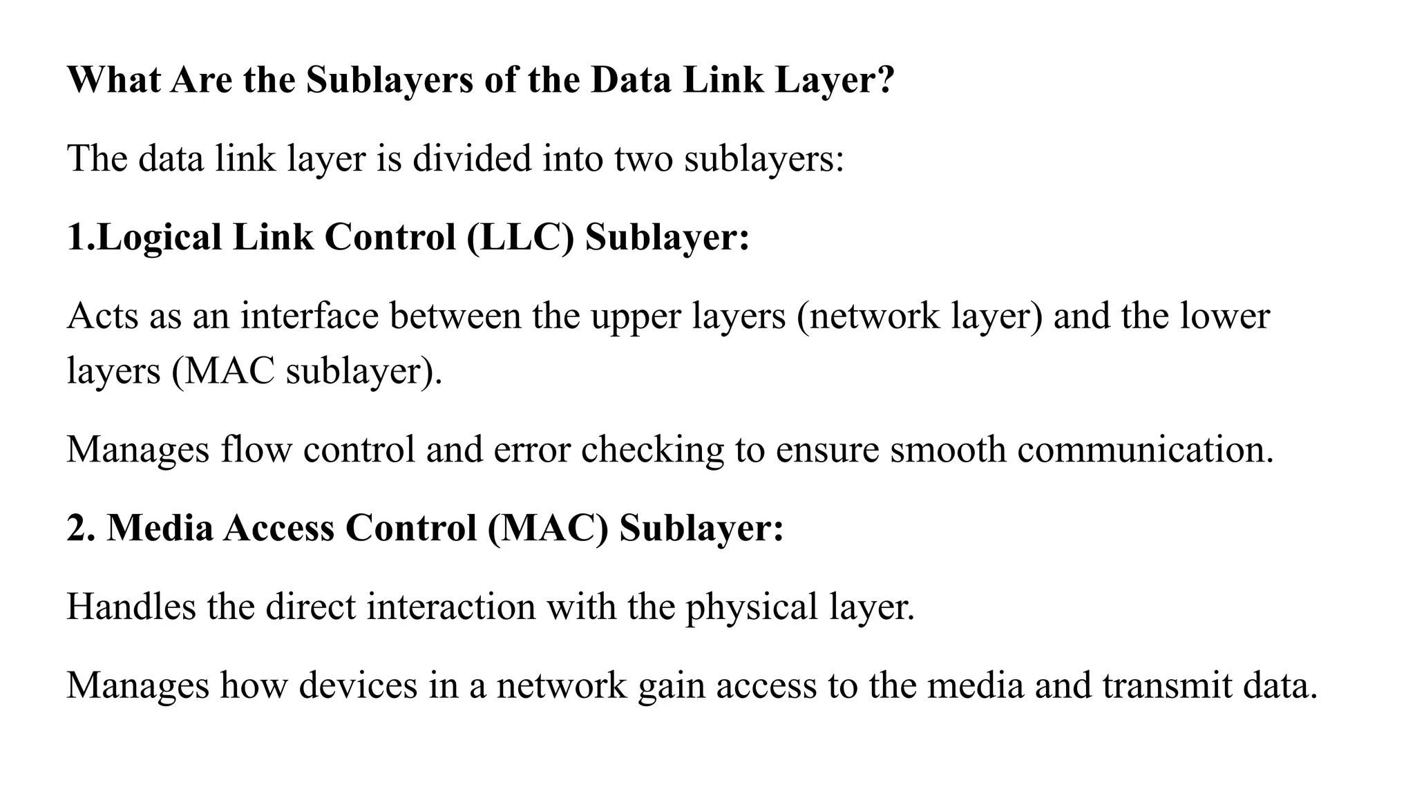 What Are the Sublayers of the Data Link Layer? The data link layer is divided into two sublayers: 1.Logical Link Control (LLC) Sublayer: Acts as an interface between the upper layers (network layer) and the lower layers (MAC sublayer). Manages flow control and error checking to ensure smooth communication. 2. Media Access Control (MAC) Sublayer: Handles the direct interaction with the physical layer. Manages how devices in a network gain access to the media and transmit data. 