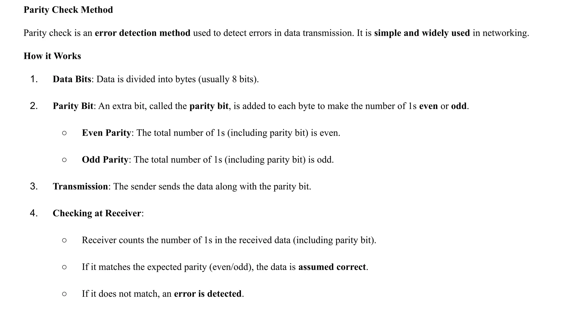 Parity Check Method Parity check is an error detection method used to detect errors in data transmission. It is simple and widely used in networking. How it Works 1. Data Bits: Data is divided into bytes (usually 8 bits). 2. Parity Bit: An extra bit, called the parity bit, is added to each byte to make the number of 1s even or odd. ○ Even Parity: The total number of 1s (including parity bit) is even. ○ Odd Parity: The total number of 1s (including parity bit) is odd. 3. Transmission: The sender sends the data along with the parity bit. 4. Checking at Receiver: ○ Receiver counts the number of 1s in the received data (including parity bit). ○ If it matches the expected parity (even/odd), the data is assumed correct. ○ If it does not match, an error is detected. 