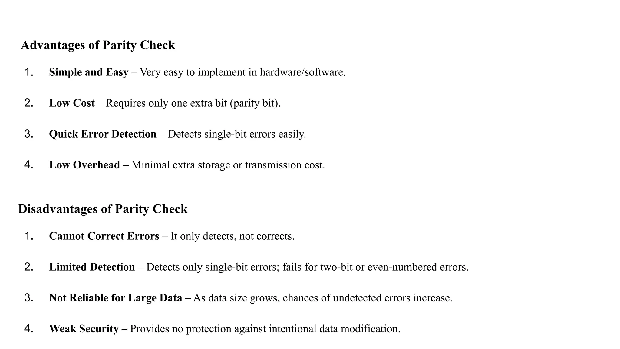 Advantages of Parity Check 1. Simple and Easy – Very easy to implement in hardware/software. 2. Low Cost – Requires only one extra bit (parity bit). 3. Quick Error Detection – Detects single-bit errors easily. 4. Low Overhead – Minimal extra storage or transmission cost. Disadvantages of Parity Check 1. Cannot Correct Errors – It only detects, not corrects. 2. Limited Detection – Detects only single-bit errors; fails for two-bit or even-numbered errors. 3. Not Reliable for Large Data – As data size grows, chances of undetected errors increase. 4. Weak Security – Provides no protection against intentional data modification. 