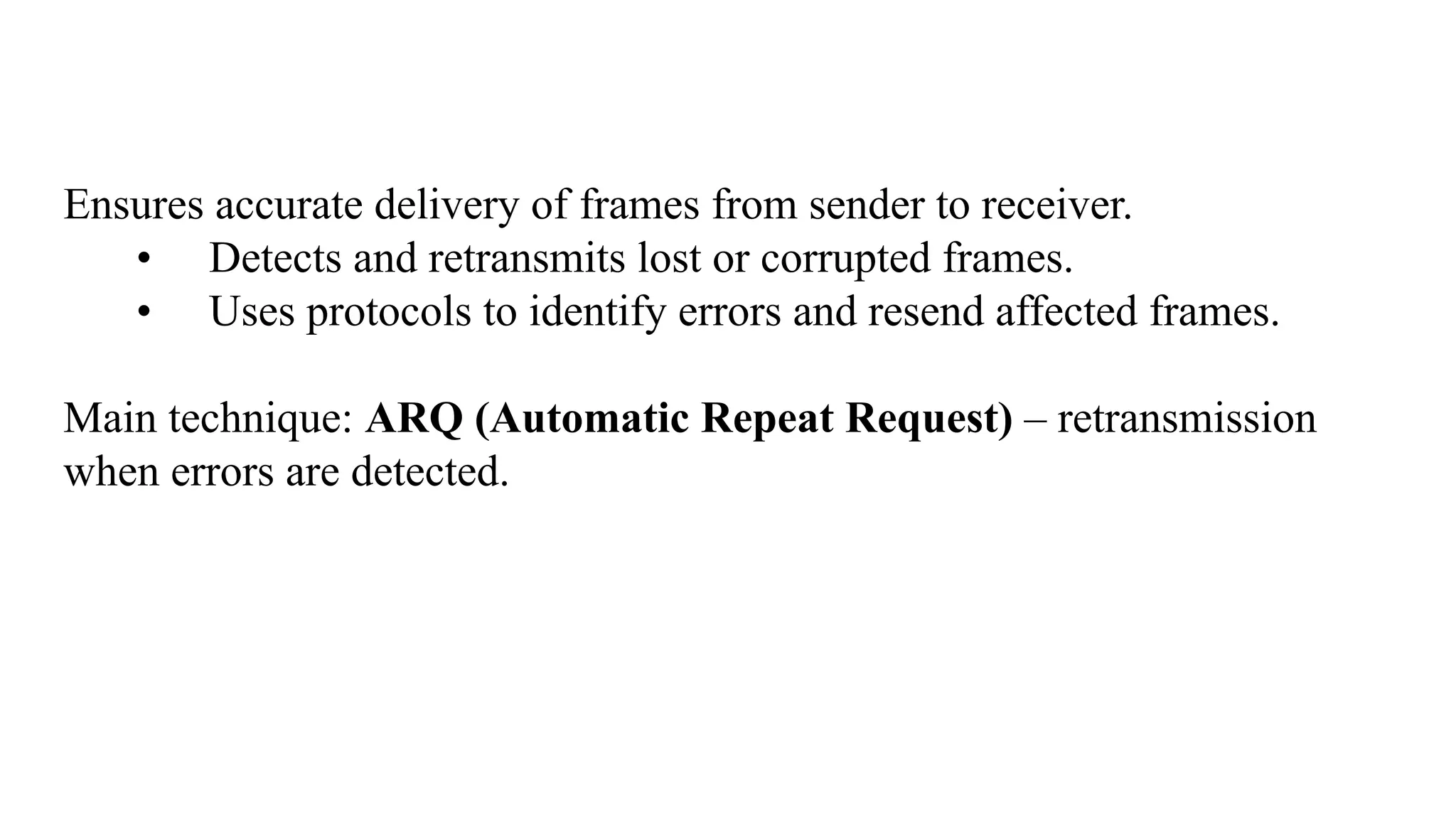 Ensures accurate delivery of frames from sender to receiver. • Detects and retransmits lost or corrupted frames. • Uses protocols to identify errors and resend affected frames. Main technique: ARQ (Automatic Repeat Request) – retransmission when errors are detected. 