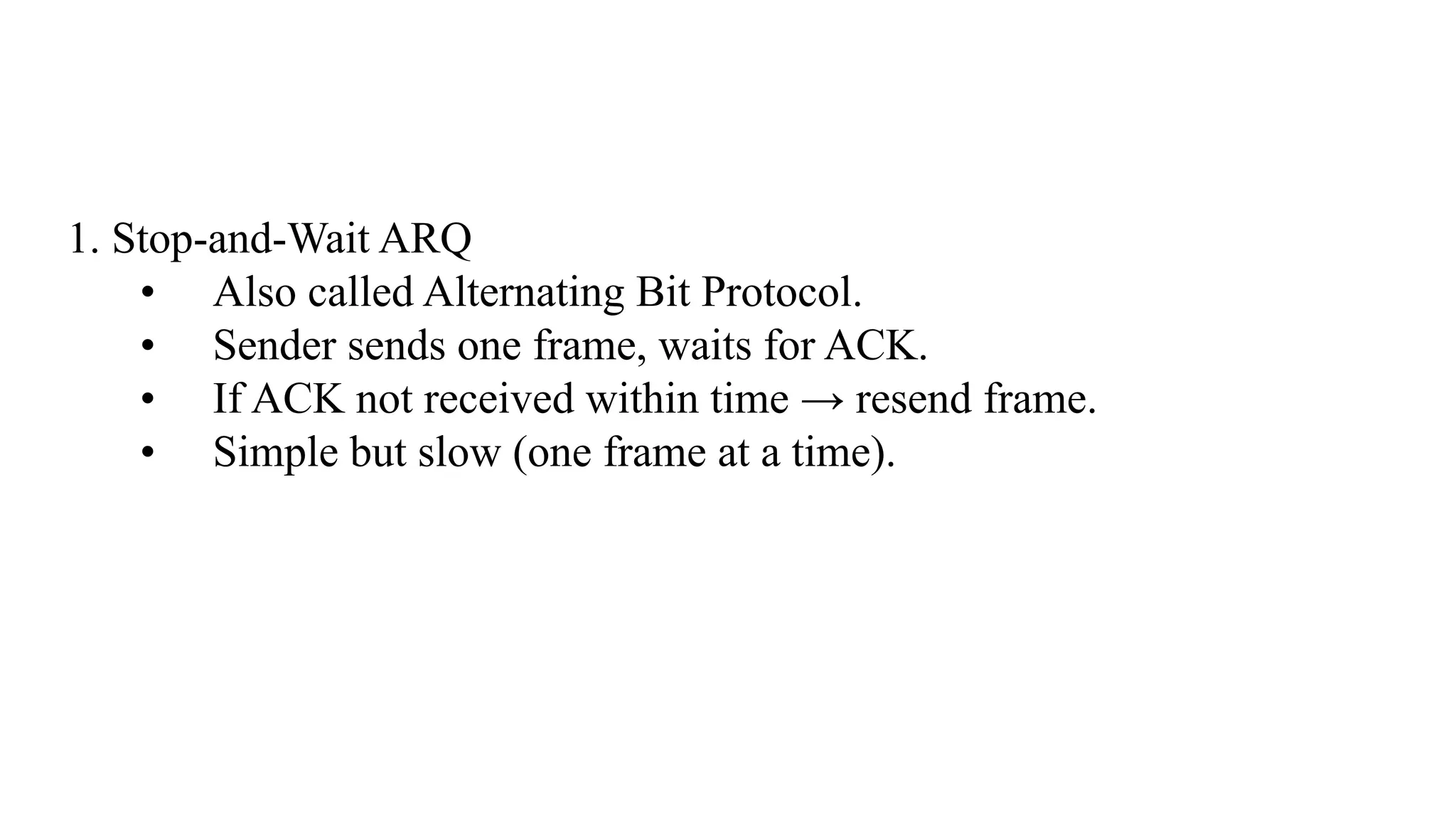 1. Stop-and-Wait ARQ • Also called Alternating Bit Protocol. • Sender sends one frame, waits for ACK. • If ACK not received within time → resend frame. • Simple but slow (one frame at a time). 