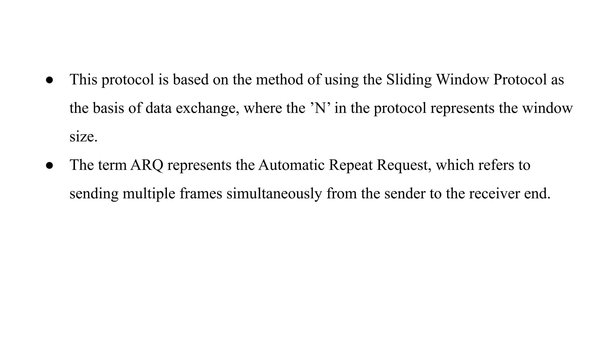● This protocol is based on the method of using the Sliding Window Protocol as the basis of data exchange, where the ’N’ in the protocol represents the window size. ● The term ARQ represents the Automatic Repeat Request, which refers to sending multiple frames simultaneously from the sender to the receiver end. 