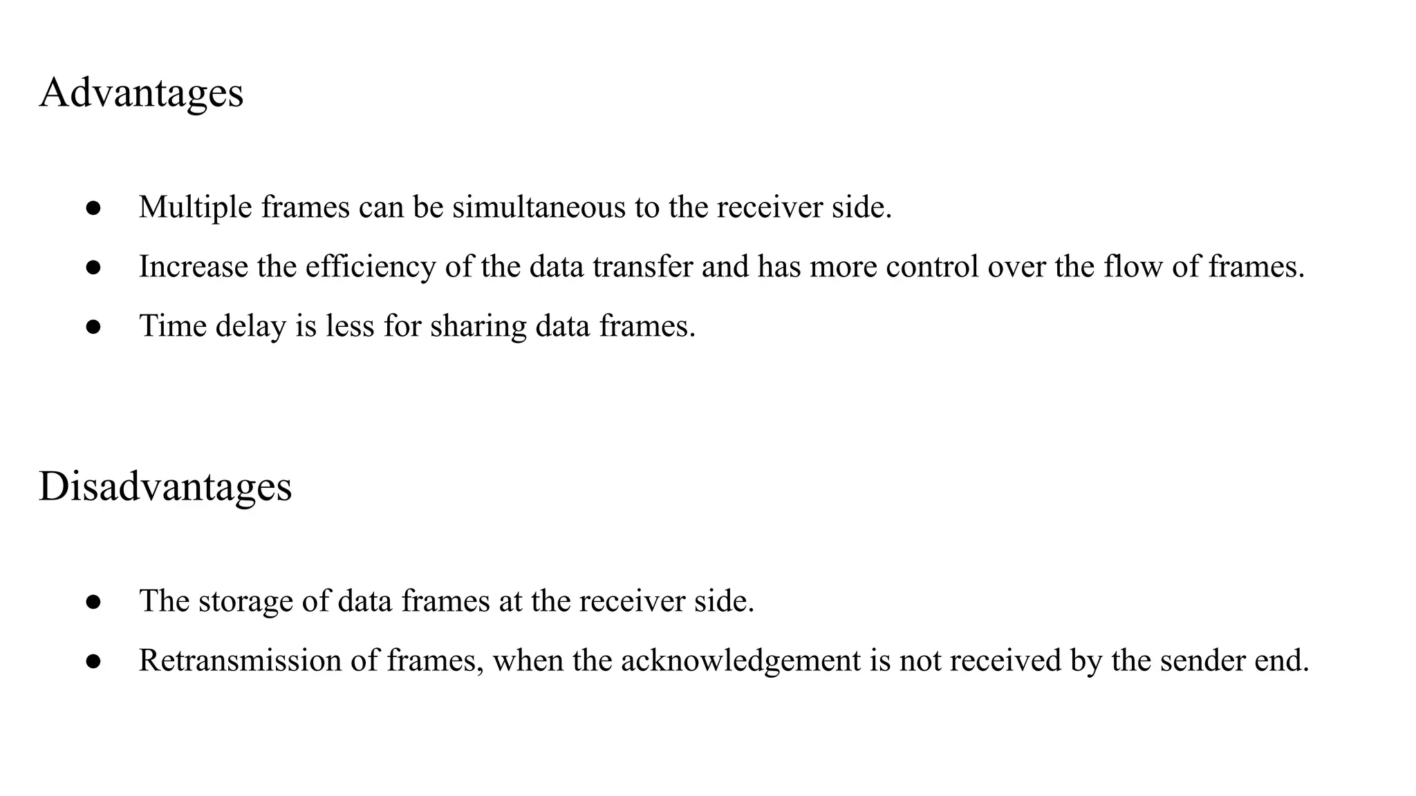 Advantages ● Multiple frames can be simultaneous to the receiver side. ● Increase the efficiency of the data transfer and has more control over the flow of frames. ● Time delay is less for sharing data frames. Disadvantages ● The storage of data frames at the receiver side. ● Retransmission of frames, when the acknowledgement is not received by the sender end. 
