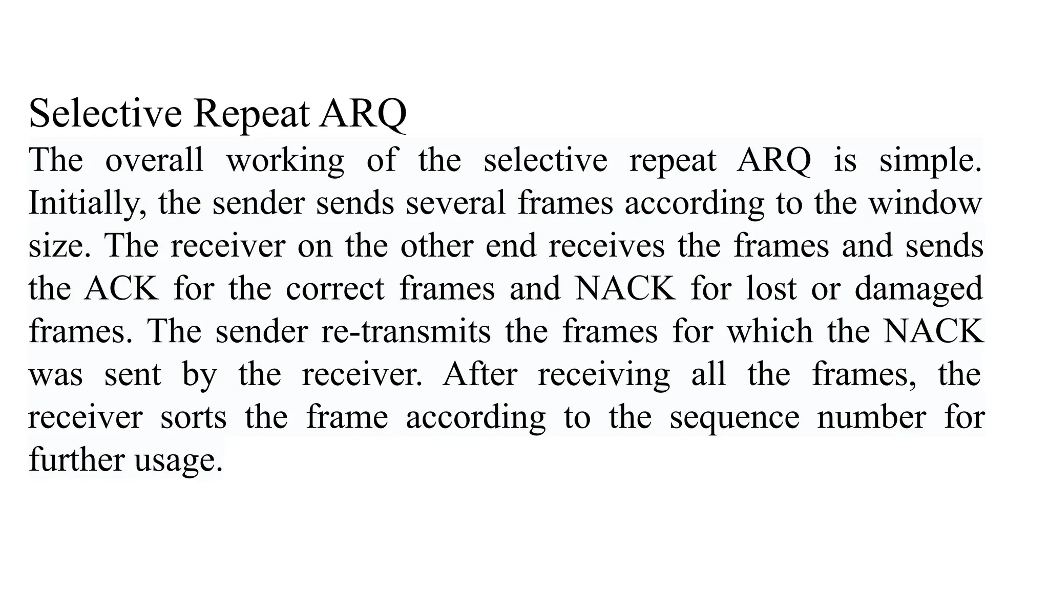 Selective Repeat ARQ The overall working of the selective repeat ARQ is simple. Initially, the sender sends several frames according to the window size. The receiver on the other end receives the frames and sends the ACK for the correct frames and NACK for lost or damaged frames. The sender re-transmits the frames for which the NACK was sent by the receiver. After receiving all the frames, the receiver sorts the frame according to the sequence number for further usage. 