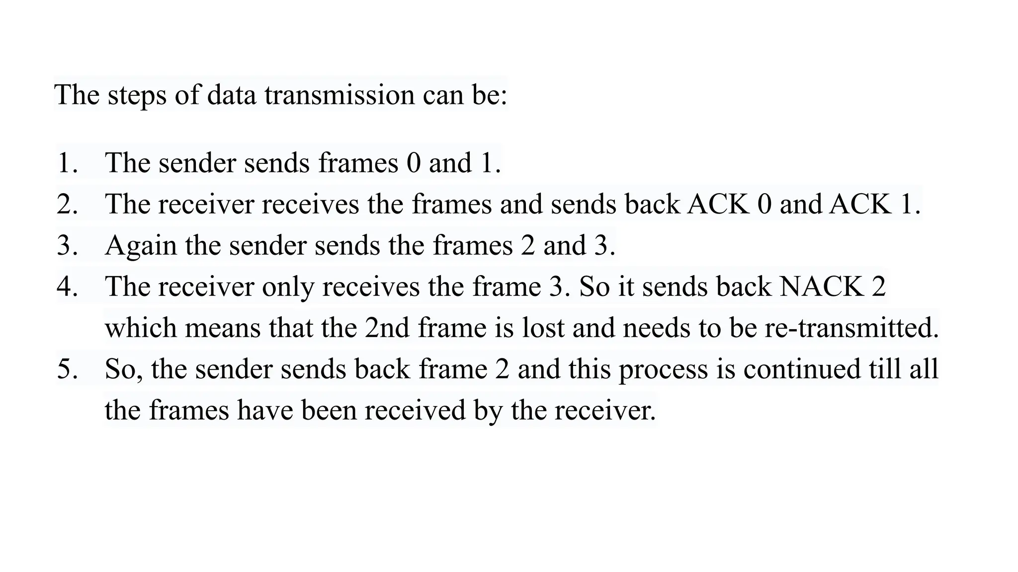 The steps of data transmission can be: 1. The sender sends frames 0 and 1. 2. The receiver receives the frames and sends back ACK 0 and ACK 1. 3. Again the sender sends the frames 2 and 3. 4. The receiver only receives the frame 3. So it sends back NACK 2 which means that the 2nd frame is lost and needs to be re-transmitted. 5. So, the sender sends back frame 2 and this process is continued till all the frames have been received by the receiver. 