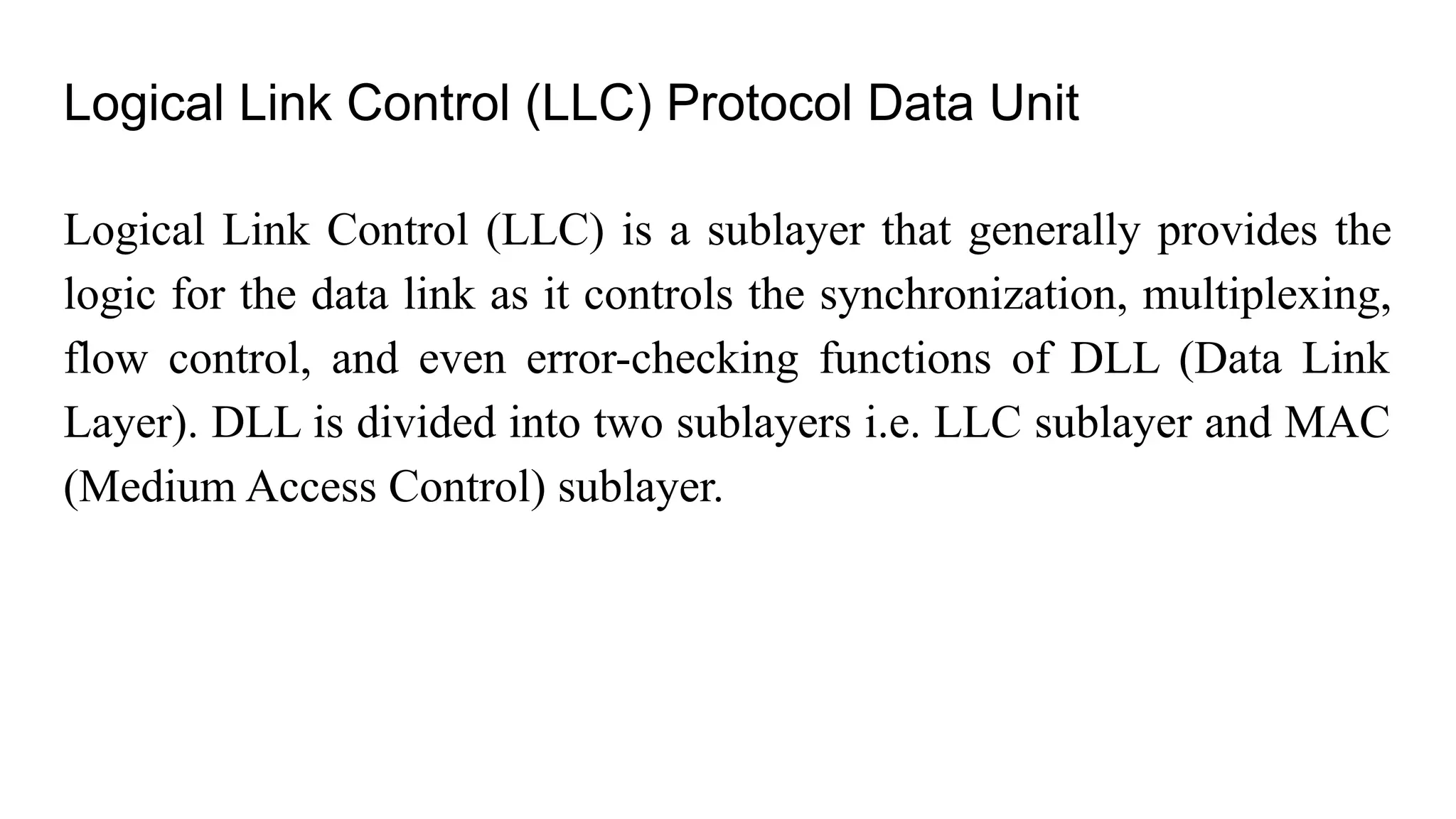 Logical Link Control (LLC) Protocol Data Unit Logical Link Control (LLC) is a sublayer that generally provides the logic for the data link as it controls the synchronization, multiplexing, flow control, and even error-checking functions of DLL (Data Link Layer). DLL is divided into two sublayers i.e. LLC sublayer and MAC (Medium Access Control) sublayer. 