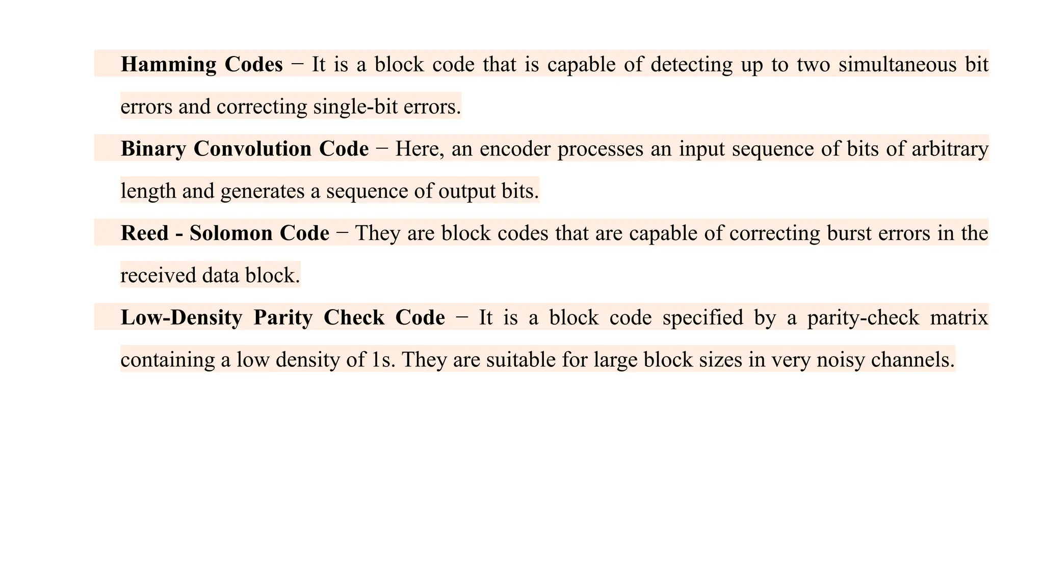Hamming Codes − It is a block code that is capable of detecting up to two simultaneous bit errors and correcting single-bit errors. Binary Convolution Code − Here, an encoder processes an input sequence of bits of arbitrary length and generates a sequence of output bits. Reed - Solomon Code − They are block codes that are capable of correcting burst errors in the received data block. Low-Density Parity Check Code − It is a block code specified by a parity-check matrix containing a low density of 1s. They are suitable for large block sizes in very noisy channels. 