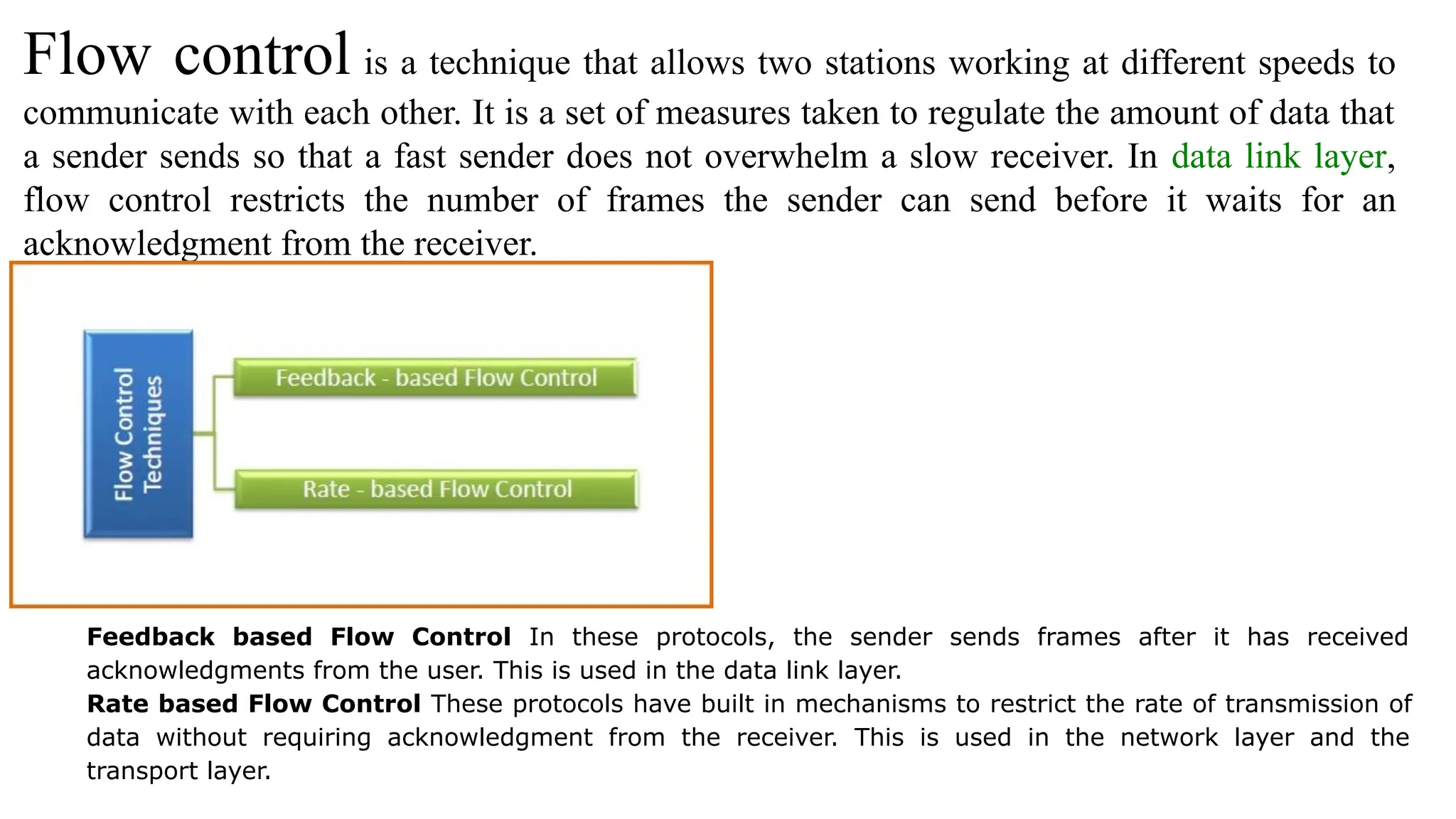 Flow control is a technique that allows two stations working at different speeds to communicate with each other. It is a set of measures taken to regulate the amount of data that a sender sends so that a fast sender does not overwhelm a slow receiver. In data link layer, flow control restricts the number of frames the sender can send before it waits for an acknowledgment from the receiver. Feedback based Flow Control In these protocols, the sender sends frames after it has received acknowledgments from the user. This is used in the data link layer. Rate based Flow Control These protocols have built in mechanisms to restrict the rate of transmission of data without requiring acknowledgment from the receiver. This is used in the network layer and the transport layer. 