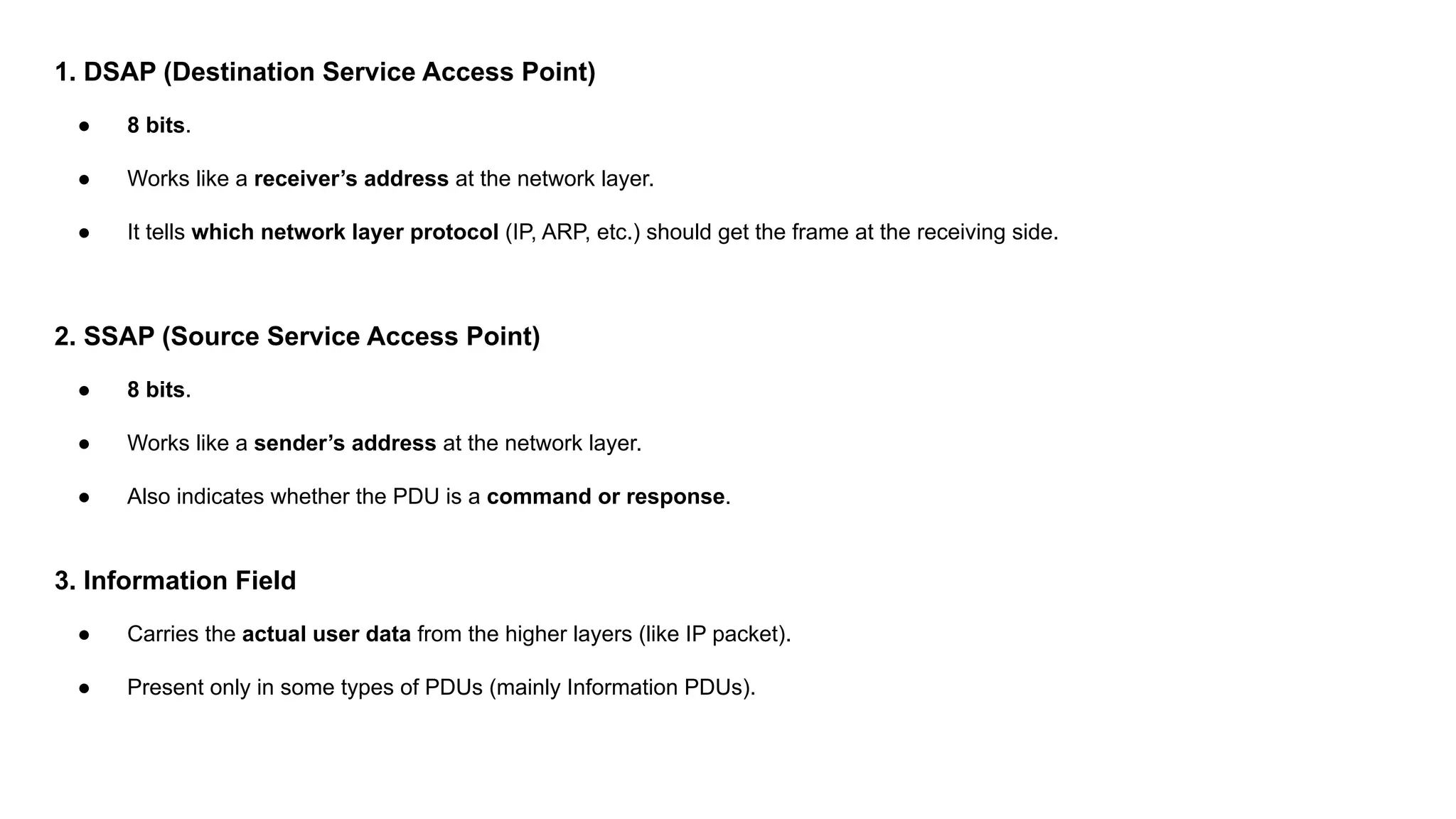 1. DSAP (Destination Service Access Point) ● 8 bits. ● Works like a receiver’s address at the network layer. ● It tells which network layer protocol (IP, ARP, etc.) should get the frame at the receiving side. 2. SSAP (Source Service Access Point) ● 8 bits. ● Works like a sender’s address at the network layer. ● Also indicates whether the PDU is a command or response. 3. Information Field ● Carries the actual user data from the higher layers (like IP packet). ● Present only in some types of PDUs (mainly Information PDUs). 