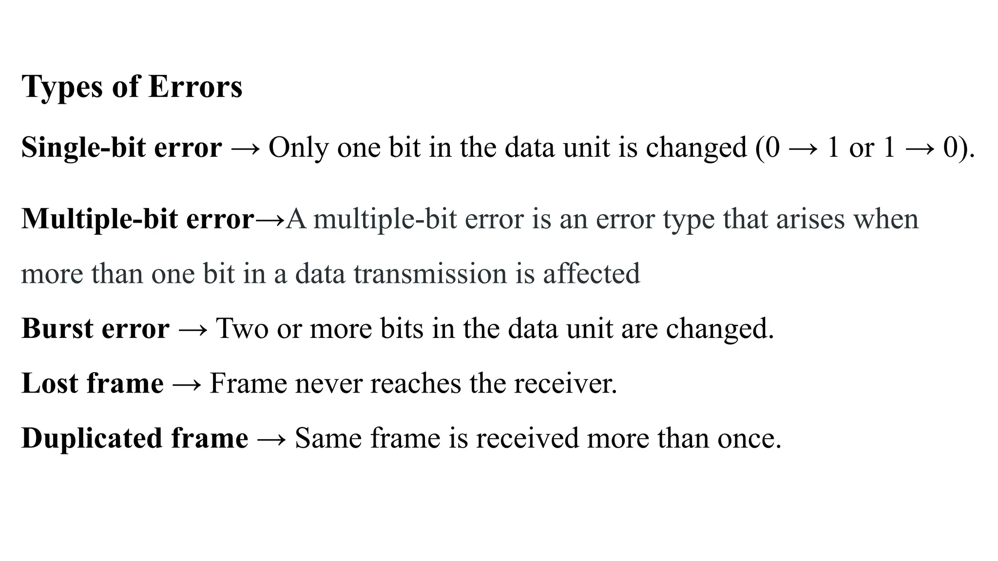 Types of Errors Single-bit error → Only one bit in the data unit is changed (0 → 1 or 1 → 0). Multiple-bit error→A multiple-bit error is an error type that arises when more than one bit in a data transmission is affected Burst error → Two or more bits in the data unit are changed. Lost frame → Frame never reaches the receiver. Duplicated frame → Same frame is received more than once. 
