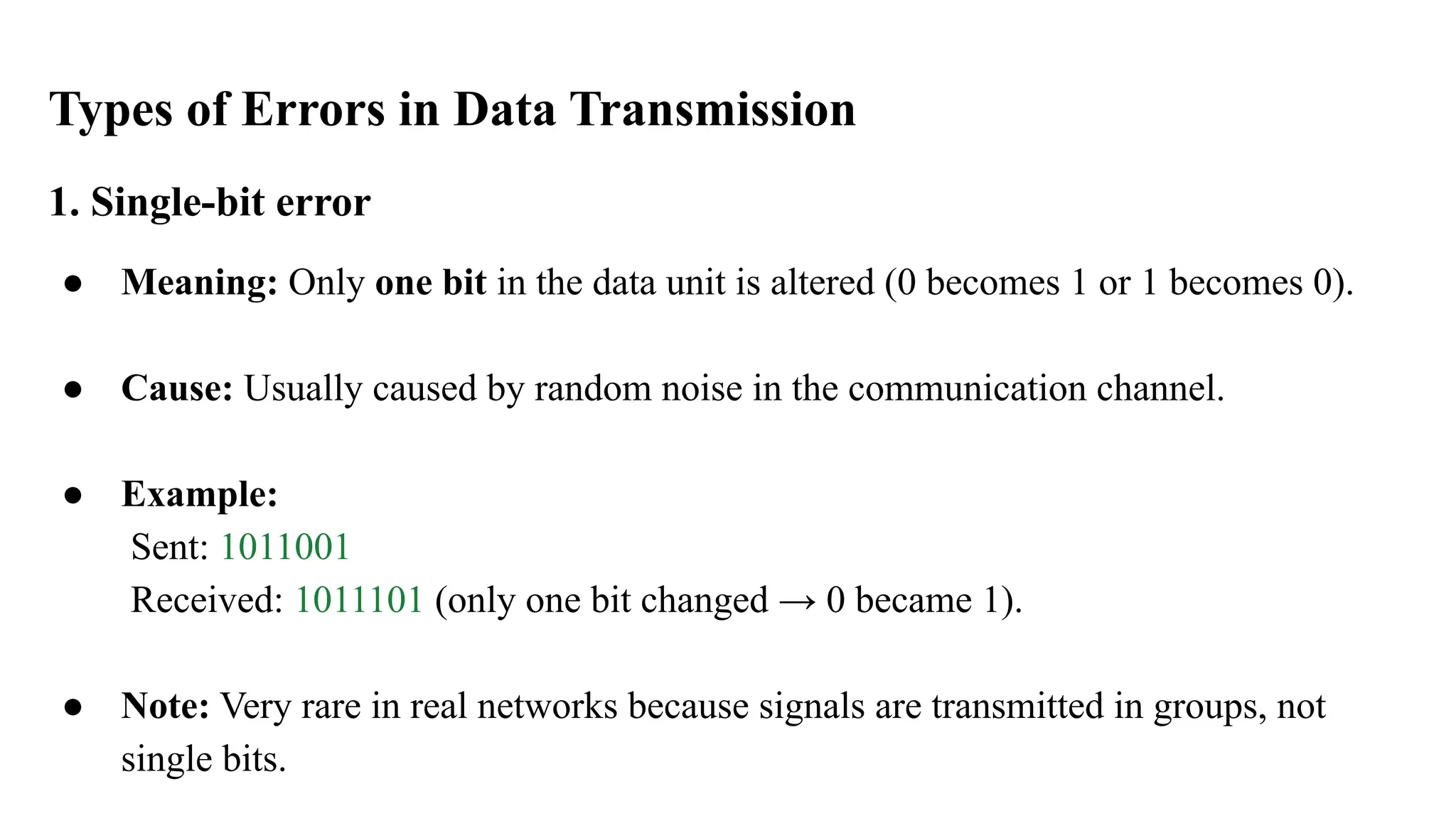 Types of Errors in Data Transmission 1. Single-bit error ● Meaning: Only one bit in the data unit is altered (0 becomes 1 or 1 becomes 0). ● Cause: Usually caused by random noise in the communication channel. ● Example: Sent: 1011001 Received: 1011101 (only one bit changed → 0 became 1). ● Note: Very rare in real networks because signals are transmitted in groups, not single bits. 