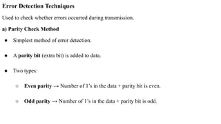 Error Detection Techniques
Used to check whether errors occurred during transmission.
a) Parity Check Method
● Simplest method of error detection.
● A parity bit (extra bit) is added to data.
● Two types:
○ Even parity → Number of 1’s in the data + parity bit is even.
○ Odd parity → Number of 1’s in the data + parity bit is odd.
 