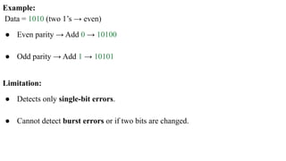 Example:
Data = 1010 (two 1’s → even)
● Even parity → Add 0 → 10100
● Odd parity → Add 1 → 10101
Limitation:
● Detects only single-bit errors.
● Cannot detect burst errors or if two bits are changed.
 